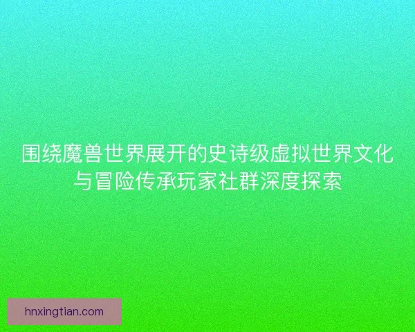 围绕魔兽世界展开的史诗级虚拟世界文化与冒险传承玩家社群深度探索