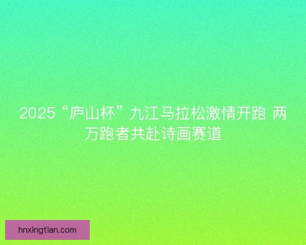 2025 “庐山杯” 九江马拉松激情开跑 两万跑者共赴诗画赛道