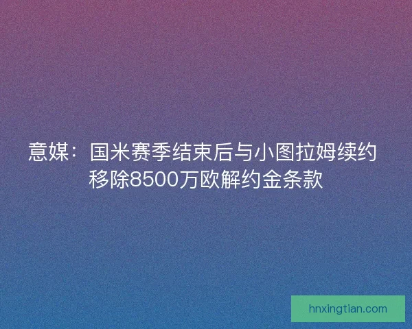 意媒:国米赛季结束后与小图拉姆续约 移除8500万欧解约金条款 意媒:国米赛季结束后与小图拉姆续约 移除8500万欧解约金条款