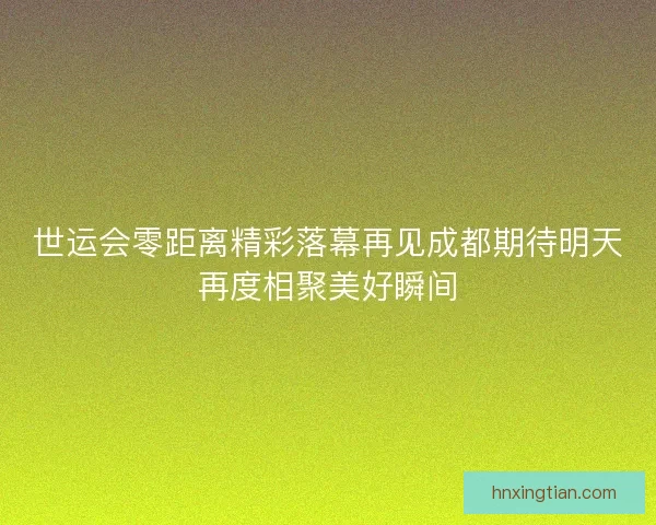 世运会零距离精彩落幕再见成都期待明天再度相聚美好瞬间