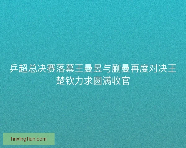 乒超总决赛落幕王曼昱与蒯曼再度对决王楚钦力求圆满收官