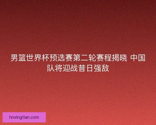 男篮世界杯预选赛第二轮赛程揭晓 中国队将迎战昔日强敌