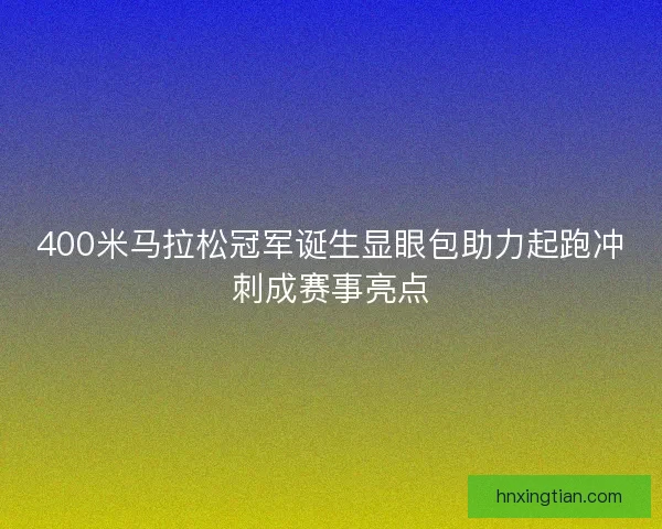 400米马拉松冠军诞生显眼包助力起跑冲刺成赛事亮点