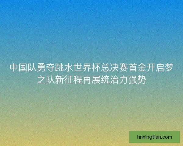 中国队勇夺跳水世界杯总决赛首金开启梦之队新征程再展统治力强势