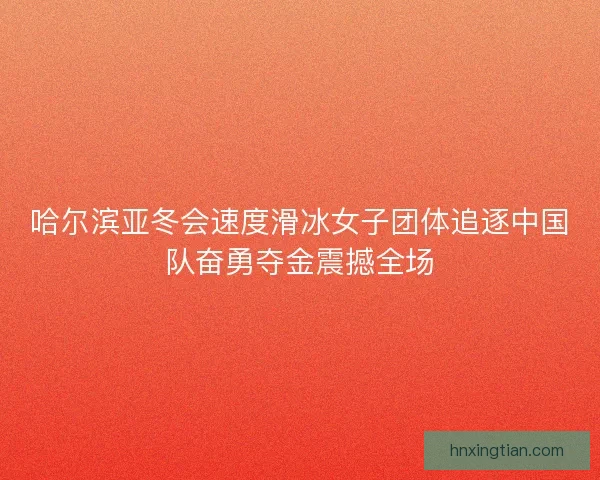 哈尔滨亚冬会速度滑冰女子团体追逐中国队奋勇夺金震撼全场