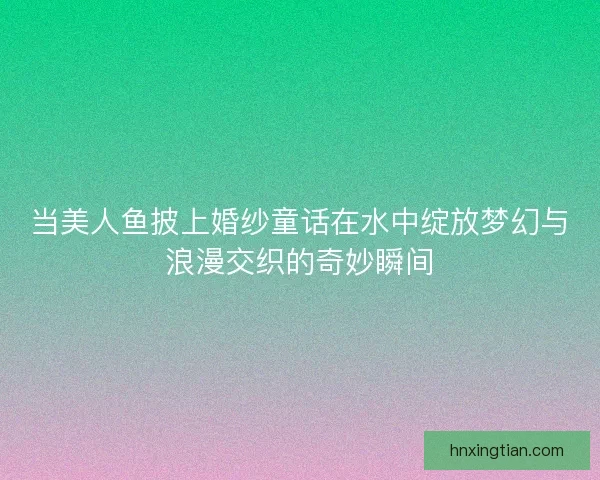 当美人鱼披上婚纱童话在水中绽放梦幻与浪漫交织的奇妙瞬间