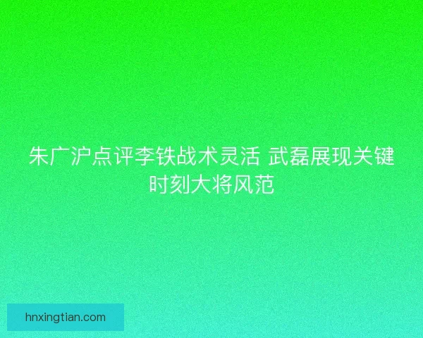 朱广沪点评李铁战术灵活 武磊展现关键时刻大将风范