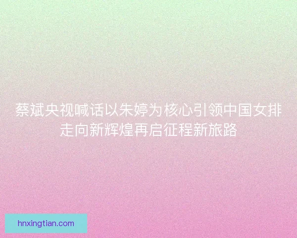 蔡斌央视喊话以朱婷为核心引领中国女排走向新辉煌再启征程新旅路