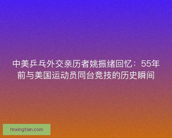 中美乒乓外交亲历者姚振绪回忆:55年前与美国运动员同台竞技的历史瞬间 中美乒乓外交亲历者姚振绪回忆:55年前与美国运动员同台竞技的历史瞬间
