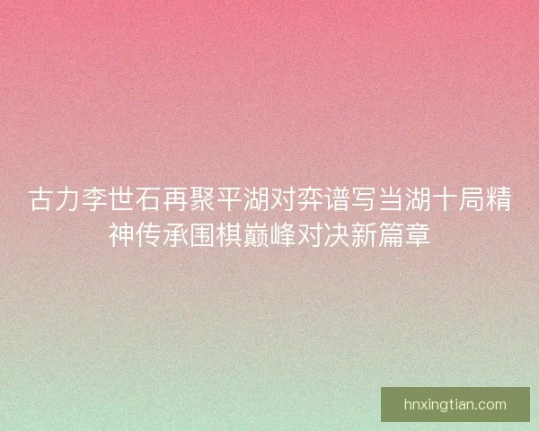 古力李世石再聚平湖对弈谱写当湖十局精神传承围棋巅峰对决新篇章 古力李世石再聚平湖对弈谱写当湖十局精神传承围棋巅峰对决新篇章