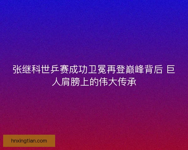 张继科世乒赛成功卫冕再登巅峰背后 巨人肩膀上的伟大传承 张继科世乒赛成功卫冕再登巅峰背后 巨人肩膀上的伟大传承