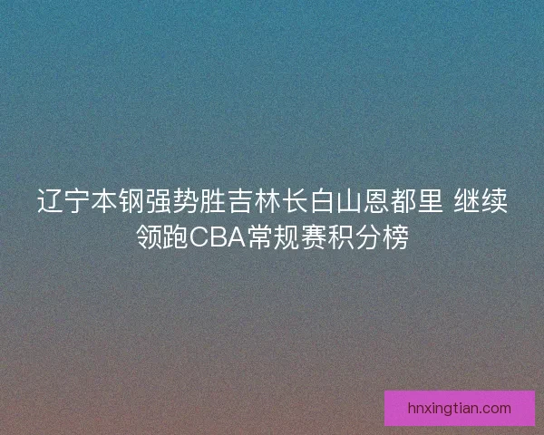 辽宁本钢强势胜吉林长白山恩都里 继续领跑CBA常规赛积分榜 辽宁本钢强势胜吉林长白山恩都里 继续领跑CBA常规赛积分榜
