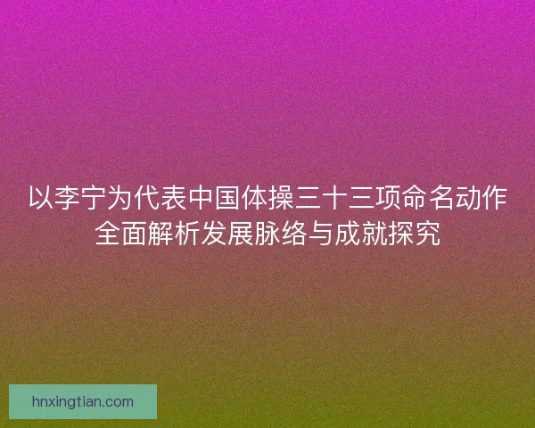 以李宁为代表中国体操三十三项命名动作全面解析发展脉络与成就探究