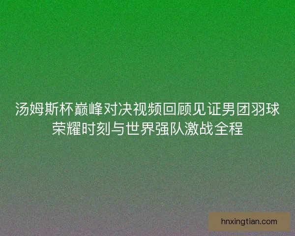 汤姆斯杯巅峰对决视频回顾见证男团羽球荣耀时刻与世界强队激战全程