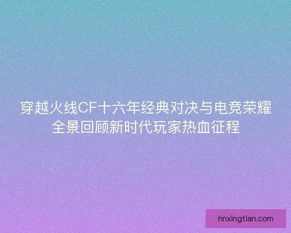 穿越火线CF十六年经典对决与电竞荣耀全景回顾新时代玩家热血征程