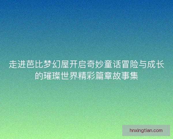 走进芭比梦幻屋开启奇妙童话冒险与成长的璀璨世界精彩篇章故事集 走进芭比梦幻屋开启奇妙童话冒险与成长的璀璨世界精彩篇章故事集
