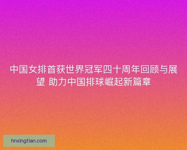 中国女排首获世界冠军四十周年回顾与展望 助力中国排球崛起新篇章 中国女排首获世界冠军四十周年回顾与展望 助力中国排球崛起新篇章