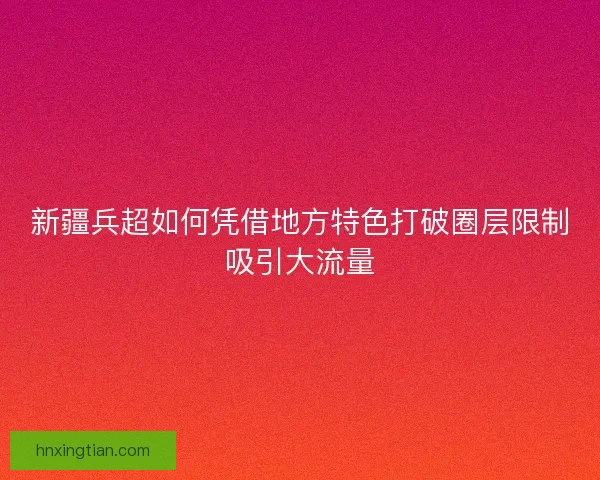 新疆兵超如何凭借地方特色打破圈层限制吸引大流量 新疆兵超如何凭借地方特色打破圈层限制吸引大流量
