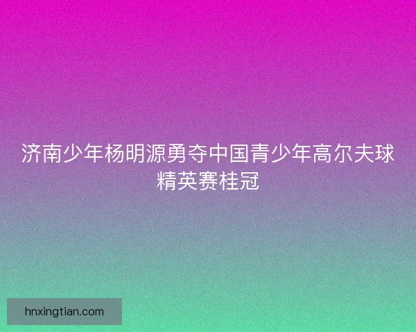 济南少年杨明源勇夺中国青少年高尔夫球精英赛桂冠 济南少年杨明源勇夺中国青少年高尔夫球精英赛桂冠