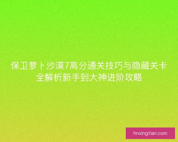 保卫萝卜沙漠7高分通关技巧与隐藏关卡全解析新手到大神进阶攻略