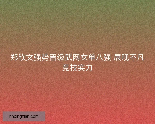 郑钦文强势晋级武网女单八强 展现不凡竞技实力