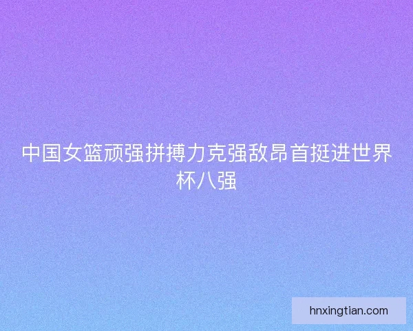 中国女篮顽强拼搏力克强敌昂首挺进世界杯八强