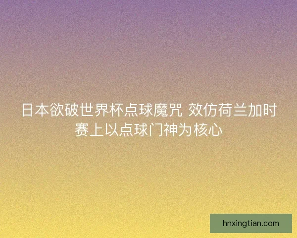 日本欲破世界杯点球魔咒 效仿荷兰加时赛上以点球门神为核心 日本欲破世界杯点球魔咒 效仿荷兰加时赛上以点球门神为核心