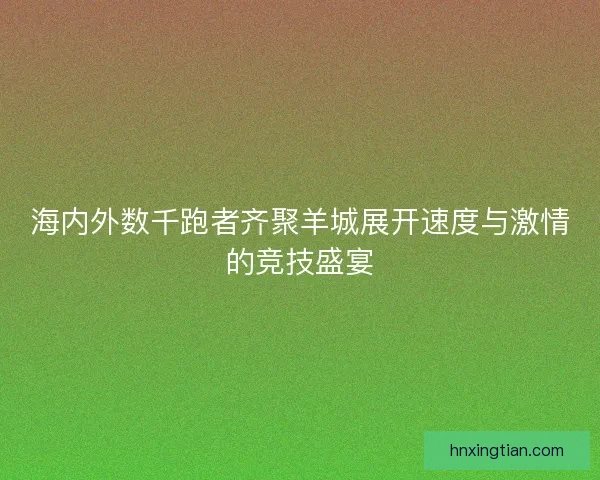 海内外数千跑者齐聚羊城展开速度与激情的竞技盛宴 海内外数千跑者齐聚羊城展开速度与激情的竞技盛宴