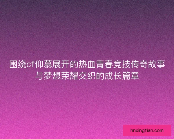 围绕cf仰慕展开的热血青春竞技传奇故事与梦想荣耀交织的成长篇章 围绕cf仰慕展开的热血青春竞技传奇故事与梦想荣耀交织的成长篇章