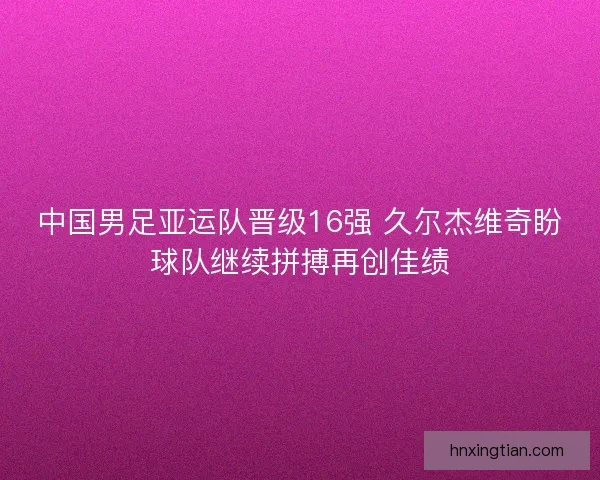 中国男足亚运队晋级16强 久尔杰维奇盼球队继续拼搏再创佳绩