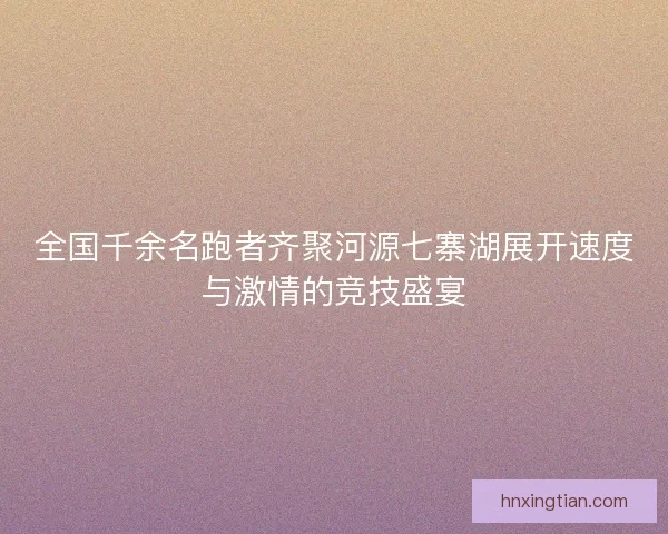 全国千余名跑者齐聚河源七寨湖展开速度与激情的竞技盛宴