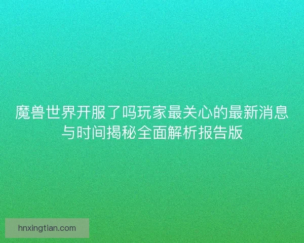 魔兽世界开服了吗玩家最关心的最新消息与时间揭秘全面解析报告版