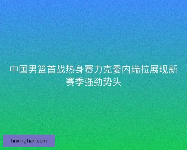 中国男篮首战热身赛力克委内瑞拉展现新赛季强劲势头
