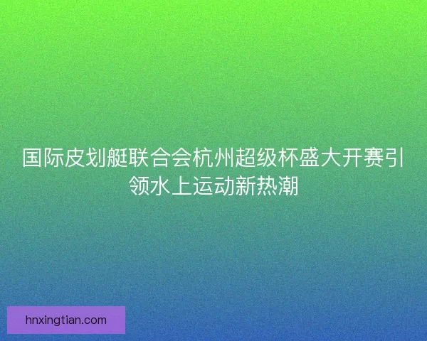 国际皮划艇联合会杭州超级杯盛大开赛引领水上运动新热潮 国际皮划艇联合会杭州超级杯盛大开赛引领水上运动新热潮