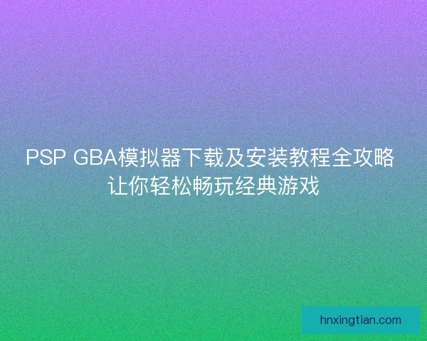 PSP GBA模拟器下载及安装教程全攻略 让你轻松畅玩经典游戏