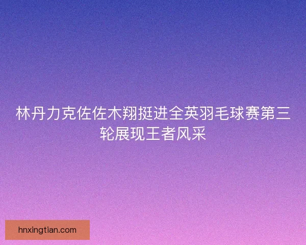 林丹力克佐佐木翔挺进全英羽毛球赛第三轮展现王者风采